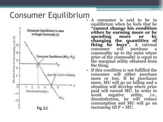 Consumer Equilibrium
• A consumer is said to be in
equilibrium when he feels that he
“cannot change his condition
either by earning more or by
spending more or by
changing the quantities of
thing he buys”. A rational
consumer will purchase a
commodity up to the point where
price of the commodity is equal to
the marginal utility obtained from
the thing.
• If this condition is not fulfilled the
consumer will either purchase
more or less. If he purchases
more, MU will go on falling and a
situation will develop where price
paid will exceed MU. In order to
avoid negative utility, i.e.,
dissatisfaction, he will reduce
consumption and MU will go on
increasing till P = MU.
 