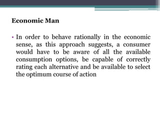Economic Man
• In order to behave rationally in the economic
sense, as this approach suggests, a consumer
would have to be aware of all the available
consumption options, be capable of correctly
rating each alternative and be available to select
the optimum course of action
 