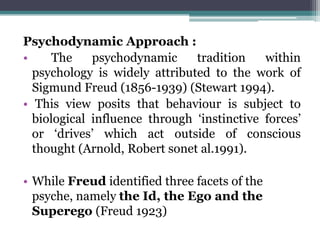 Psychodynamic Approach :
• The psychodynamic tradition within
psychology is widely attributed to the work of
Sigmund Freud (1856-1939) (Stewart 1994).
• This view posits that behaviour is subject to
biological influence through ‘instinctive forces’
or ‘drives’ which act outside of conscious
thought (Arnold, Robert sonet al.1991).
• While Freud identified three facets of the
psyche, namely the Id, the Ego and the
Superego (Freud 1923)
 