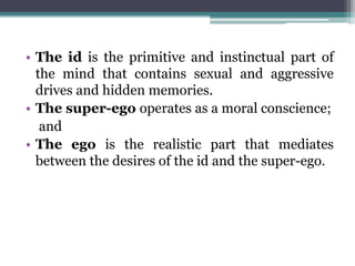 • The id is the primitive and instinctual part of
the mind that contains sexual and aggressive
drives and hidden memories.
• The super-ego operates as a moral conscience;
and
• The ego is the realistic part that mediates
between the desires of the id and the super-ego.
 