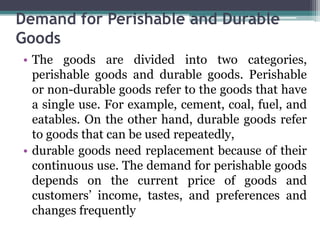 Demand for Perishable and Durable
Goods
• The goods are divided into two categories,
perishable goods and durable goods. Perishable
or non-durable goods refer to the goods that have
a single use. For example, cement, coal, fuel, and
eatables. On the other hand, durable goods refer
to goods that can be used repeatedly,
• durable goods need replacement because of their
continuous use. The demand for perishable goods
depends on the current price of goods and
customers’ income, tastes, and preferences and
changes frequently
 