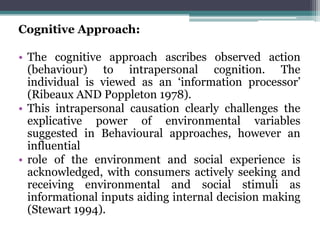 Cognitive Approach:
• The cognitive approach ascribes observed action
(behaviour) to intrapersonal cognition. The
individual is viewed as an ‘information processor’
(Ribeaux AND Poppleton 1978).
• This intrapersonal causation clearly challenges the
explicative power of environmental variables
suggested in Behavioural approaches, however an
influential
• role of the environment and social experience is
acknowledged, with consumers actively seeking and
receiving environmental and social stimuli as
informational inputs aiding internal decision making
(Stewart 1994).
 