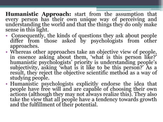 Humanistic Approach: start from the assumption that
every person has their own unique way of perceiving and
understanding the world and that the things they do only make
sense in this light.
• Consequently, the kinds of questions they ask about people
differ from those asked by psychologists from other
approaches.
• Whereas other approaches take an objective view of people,
in essence asking about them, ‘what is this person like?’
humanistic psychologists’ priority is understanding people’s
subjectivity, asking ‘what is it like to be this person?’ As a
result, they reject the objective scientific method as a way of
studying people.
• Humanistic psychologists explicitly endorse the idea that
people have free will and are capable of choosing their own
actions (although they may not always realize this). They also
take the view that all people have a tendency towards growth
and the fulfillment of their potential.
 