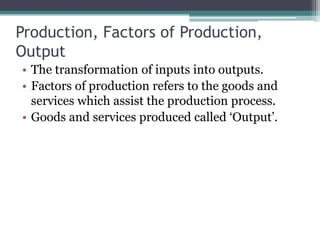 Production, Factors of Production,
Output
• The transformation of inputs into outputs.
• Factors of production refers to the goods and
services which assist the production process.
• Goods and services produced called ‘Output’.
 