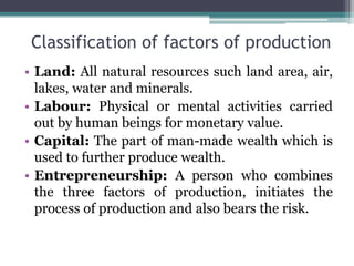 Classification of factors of production
• Land: All natural resources such land area, air,
lakes, water and minerals.
• Labour: Physical or mental activities carried
out by human beings for monetary value.
• Capital: The part of man-made wealth which is
used to further produce wealth.
• Entrepreneurship: A person who combines
the three factors of production, initiates the
process of production and also bears the risk.
 