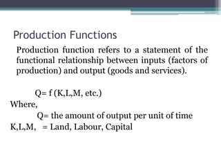 Production Functions
Production function refers to a statement of the
functional relationship between inputs (factors of
production) and output (goods and services).
Q= f (K,L,M, etc.)
Where,
Q= the amount of output per unit of time
K,L,M, = Land, Labour, Capital
 