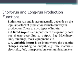 Short-run and Long-run Production
Functions
Both short run and long run actually depends on the
inputs (factors of production) which can vary in
production. There are two types of inputs:
1. A fixed input is an input where the quantity does
not change according to output. E.g: Machinery,
land, buildings, tools, equipment, etc.
2. A variable input is an input where the quantity
changes according to output, e.g: raw materials,
electricity, fuel, transportation, communication, etc.
 