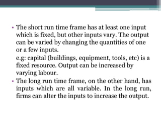 • The short run time frame has at least one input
which is fixed, but other inputs vary. The output
can be varied by changing the quantities of one
or a few inputs.
e.g: capital (buildings, equipment, tools, etc) is a
fixed resource. Output can be increased by
varying labour.
• The long run time frame, on the other hand, has
inputs which are all variable. In the long run,
firms can alter the inputs to increase the output.
 