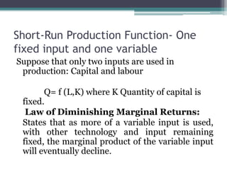Short-Run Production Function- One
fixed input and one variable
Suppose that only two inputs are used in
production: Capital and labour
Q= f (L,K) where K Quantity of capital is
fixed.
Law of Diminishing Marginal Returns:
States that as more of a variable input is used,
with other technology and input remaining
fixed, the marginal product of the variable input
will eventually decline.
 