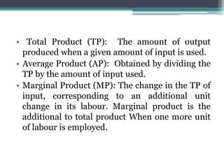 • Total Product (TP): The amount of output
produced when a given amount of input is used.
• Average Product (AP): Obtained by dividing the
TP by the amount of input used.
• Marginal Product (MP): The change in the TP of
input, corresponding to an additional unit
change in its labour. Marginal product is the
additional to total product When one more unit
of labour is employed.
 
