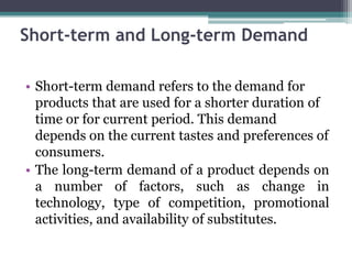 Short-term and Long-term Demand
• Short-term demand refers to the demand for
products that are used for a shorter duration of
time or for current period. This demand
depends on the current tastes and preferences of
consumers.
• The long-term demand of a product depends on
a number of factors, such as change in
technology, type of competition, promotional
activities, and availability of substitutes.
 