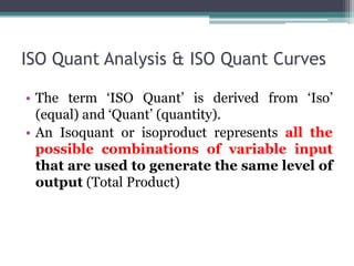 ISO Quant Analysis & ISO Quant Curves
• The term ‘ISO Quant’ is derived from ‘Iso’
(equal) and ‘Quant’ (quantity).
• An Isoquant or isoproduct represents all the
possible combinations of variable input
that are used to generate the same level of
output (Total Product)
 