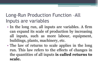 Long-Run Production Function –All
Inputs are variables
• In the long run, all inputs are variables. A firm
can expand its scale of production by increasing
all inputs, such as more labour, equipment,
buildings, plants, machinery, etc.
• The law of returns to scale applies in the long
run. This law refers to the effects of changes in
the quantities of all inputs is called returns to
scale.
 