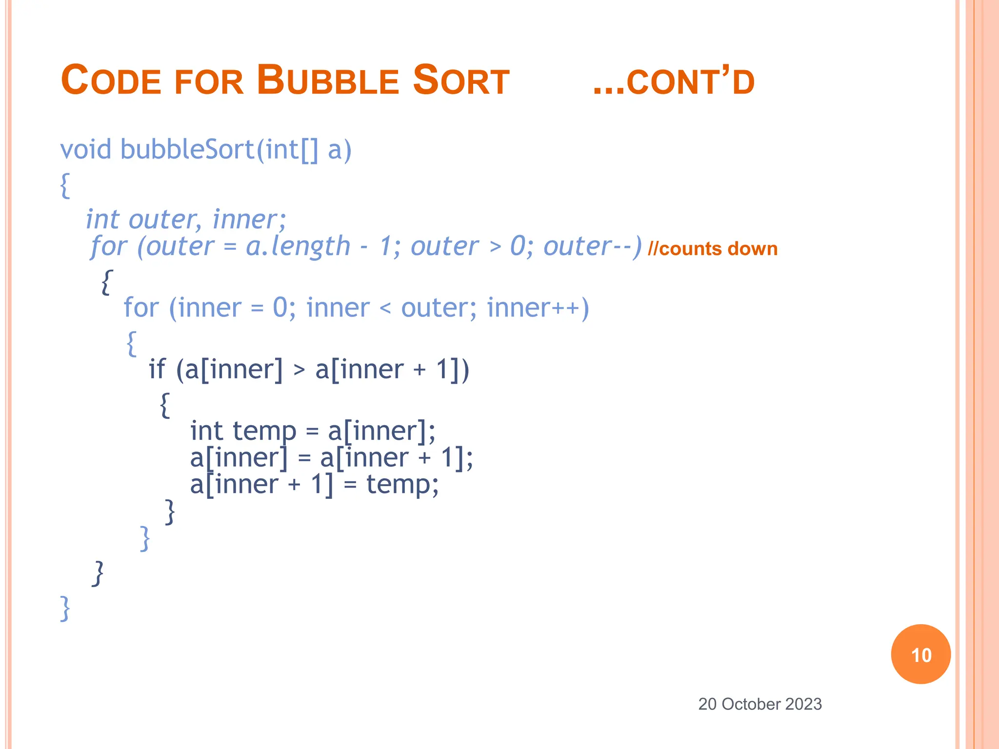 CODE FOR BUBBLE SORT ...CONT’D
void bubbleSort(int[] a)
{
int outer, inner;
for (outer = a.length - 1; outer > 0; outer--) //counts down
{
for (inner = 0; inner < outer; inner++)
{
if (a[inner] > a[inner + 1])
{
int temp = a[inner];
a[inner] = a[inner + 1];
a[inner + 1] = temp;
}
}
}
}
10
20 October 2023
 