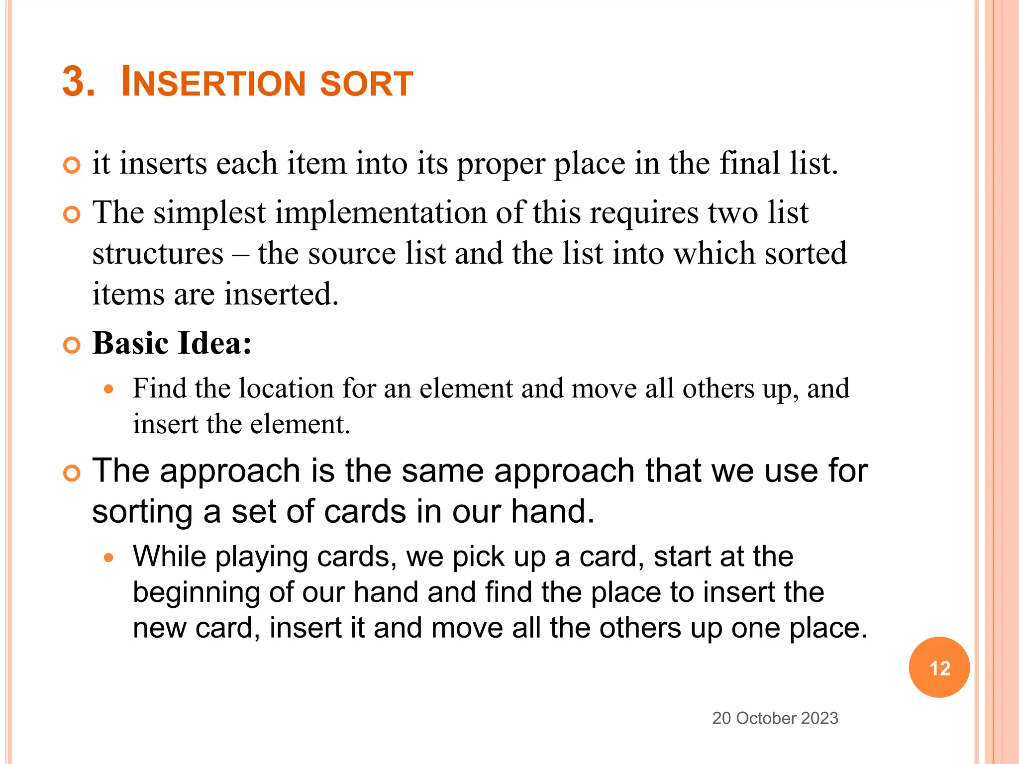 3. INSERTION SORT
 it inserts each item into its proper place in the final list.
 The simplest implementation of this requires two list
structures – the source list and the list into which sorted
items are inserted.
 Basic Idea:
 Find the location for an element and move all others up, and
insert the element.
 The approach is the same approach that we use for
sorting a set of cards in our hand.
 While playing cards, we pick up a card, start at the
beginning of our hand and find the place to insert the
new card, insert it and move all the others up one place.
12
20 October 2023
 