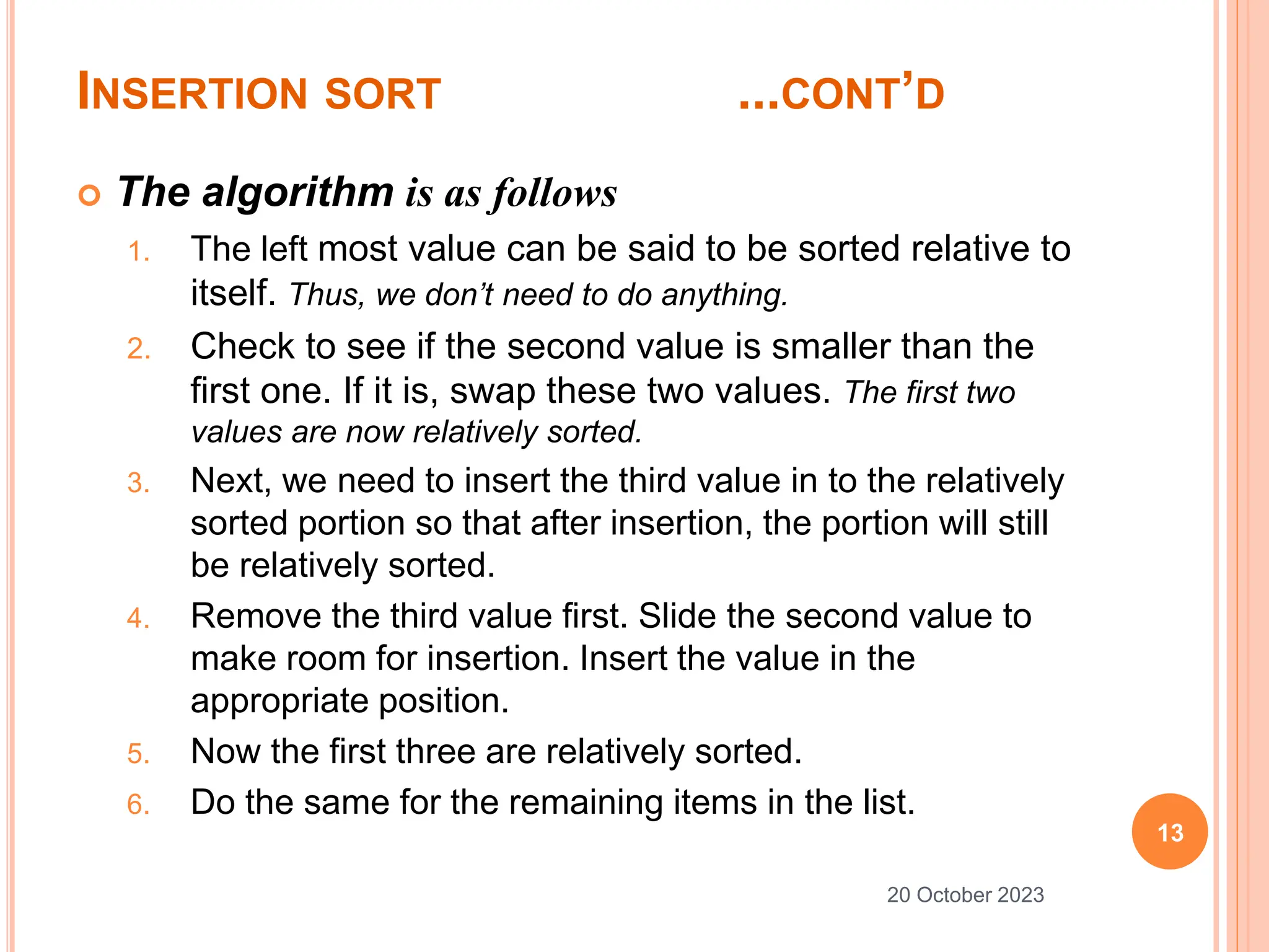 INSERTION SORT ...CONT’D
 The algorithm is as follows
1. The left most value can be said to be sorted relative to
itself. Thus, we don’t need to do anything.
2. Check to see if the second value is smaller than the
first one. If it is, swap these two values. The first two
values are now relatively sorted.
3. Next, we need to insert the third value in to the relatively
sorted portion so that after insertion, the portion will still
be relatively sorted.
4. Remove the third value first. Slide the second value to
make room for insertion. Insert the value in the
appropriate position.
5. Now the first three are relatively sorted.
6. Do the same for the remaining items in the list.
13
20 October 2023
 