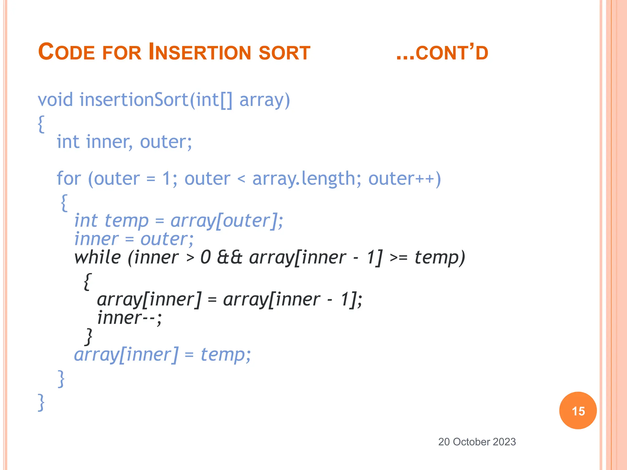 CODE FOR INSERTION SORT ...CONT’D
void insertionSort(int[] array)
{
int inner, outer;
for (outer = 1; outer < array.length; outer++)
{
int temp = array[outer];
inner = outer;
while (inner > 0 && array[inner - 1] >= temp)
{
array[inner] = array[inner - 1];
inner--;
}
array[inner] = temp;
}
} 15
20 October 2023
 