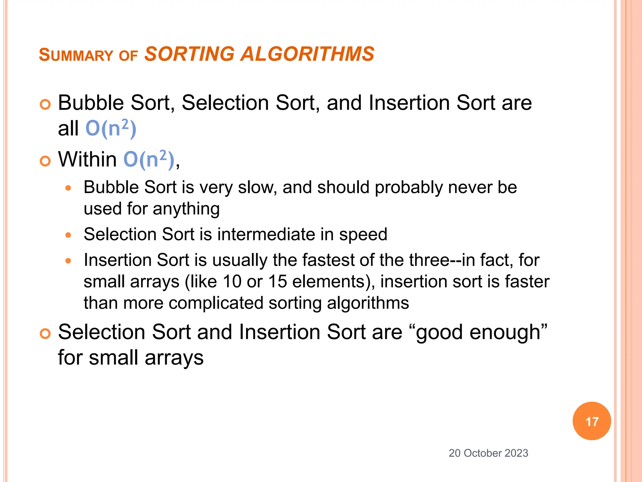 SUMMARY OF SORTING ALGORITHMS
 Bubble Sort, Selection Sort, and Insertion Sort are
all O(n2)
 Within O(n2),
 Bubble Sort is very slow, and should probably never be
used for anything
 Selection Sort is intermediate in speed
 Insertion Sort is usually the fastest of the three--in fact, for
small arrays (like 10 or 15 elements), insertion sort is faster
than more complicated sorting algorithms
 Selection Sort and Insertion Sort are “good enough”
for small arrays
17
20 October 2023
 