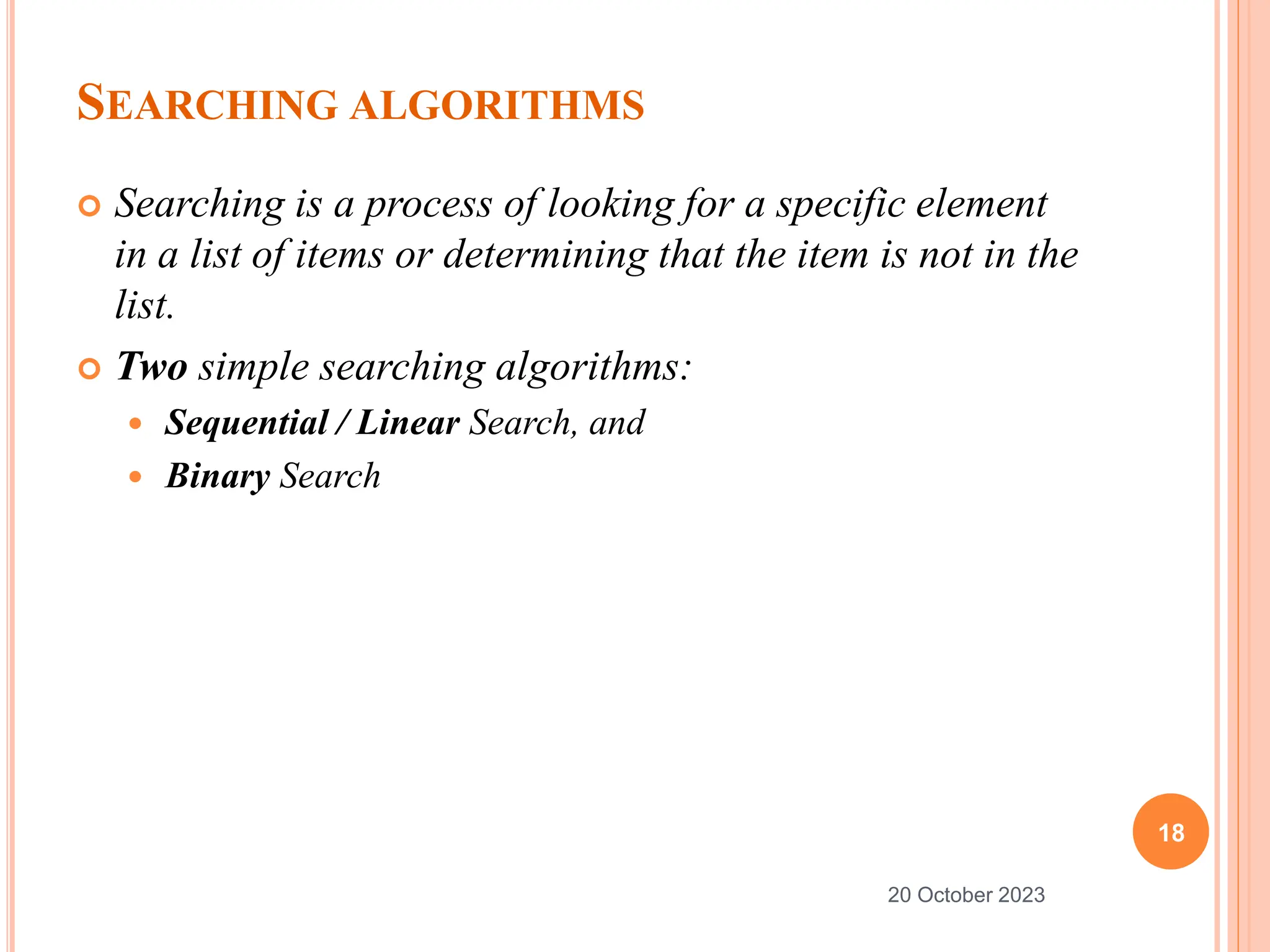 SEARCHING ALGORITHMS
 Searching is a process of looking for a specific element
in a list of items or determining that the item is not in the
list.
 Two simple searching algorithms:
 Sequential / Linear Search, and
 Binary Search
18
20 October 2023
 
