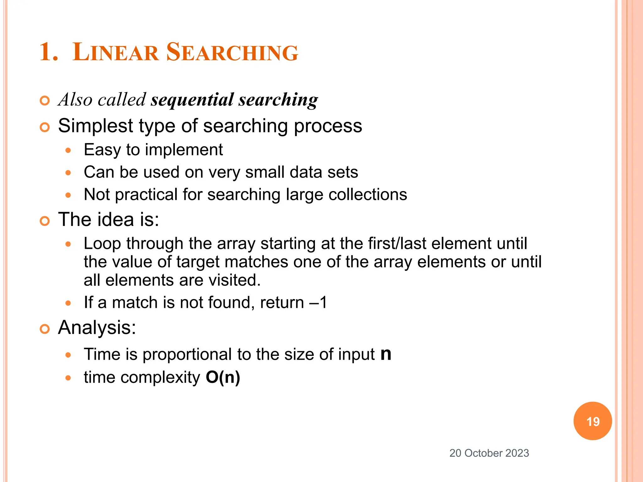 1. LINEAR SEARCHING
 Also called sequential searching
 Simplest type of searching process
 Easy to implement
 Can be used on very small data sets
 Not practical for searching large collections
 The idea is:
 Loop through the array starting at the first/last element until
the value of target matches one of the array elements or until
all elements are visited.
 If a match is not found, return –1
 Analysis:
 Time is proportional to the size of input n
 time complexity O(n)
19
20 October 2023
 