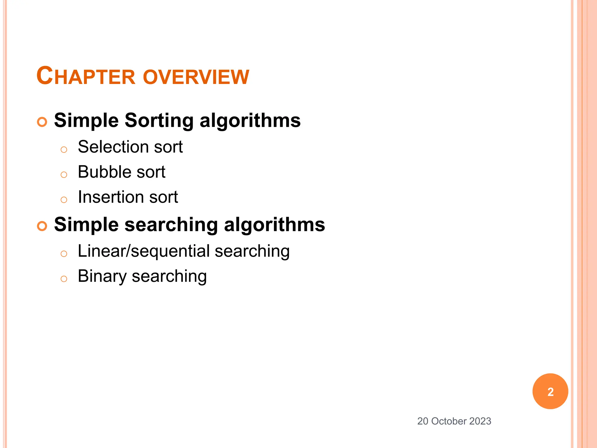 CHAPTER OVERVIEW
 Simple Sorting algorithms
o Selection sort
o Bubble sort
o Insertion sort
 Simple searching algorithms
o Linear/sequential searching
o Binary searching
2
20 October 2023
 