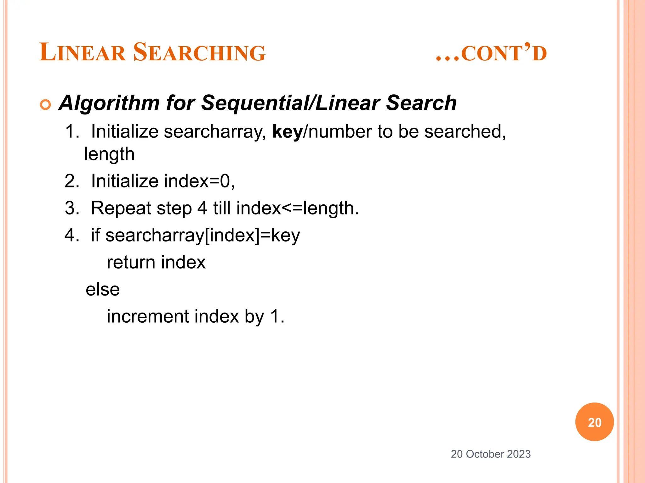 LINEAR SEARCHING …CONT’D
 Algorithm for Sequential/Linear Search
1. Initialize searcharray, key/number to be searched,
length
2. Initialize index=0,
3. Repeat step 4 till index<=length.
4. if searcharray[index]=key
return index
else
increment index by 1.
20
20 October 2023
 