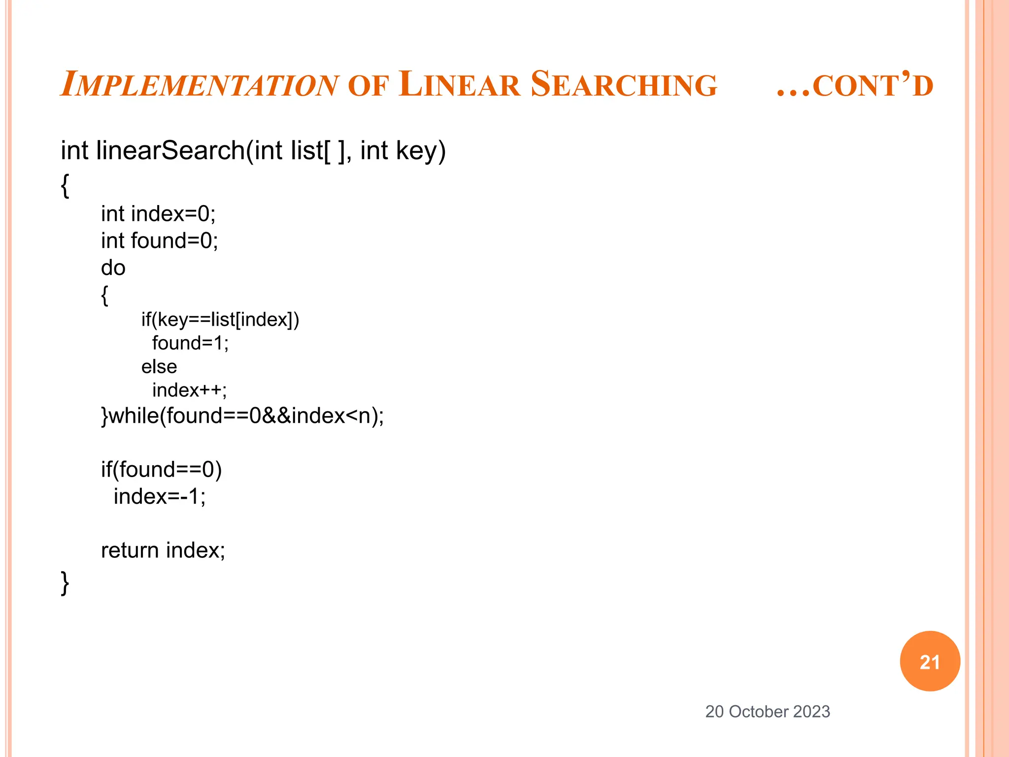 IMPLEMENTATION OF LINEAR SEARCHING …CONT’D
int linearSearch(int list[ ], int key)
{
int index=0;
int found=0;
do
{
if(key==list[index])
found=1;
else
index++;
}while(found==0&&index<n);
if(found==0)
index=-1;
return index;
}
21
20 October 2023
 