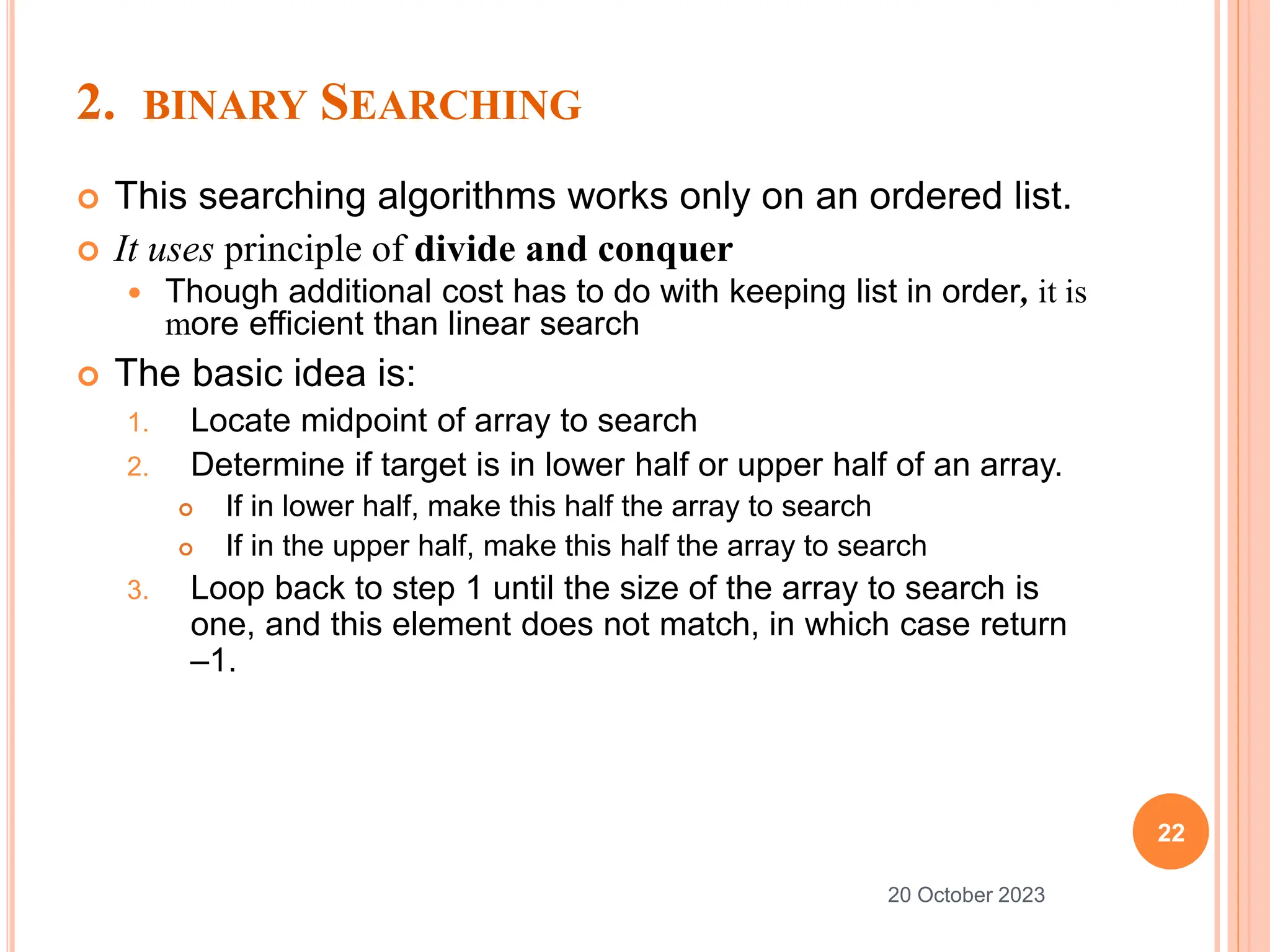 2. BINARY SEARCHING
 This searching algorithms works only on an ordered list.
 It uses principle of divide and conquer
 Though additional cost has to do with keeping list in order, it is
more efficient than linear search
 The basic idea is:
1. Locate midpoint of array to search
2. Determine if target is in lower half or upper half of an array.
 If in lower half, make this half the array to search
 If in the upper half, make this half the array to search
3. Loop back to step 1 until the size of the array to search is
one, and this element does not match, in which case return
–1.
22
20 October 2023
 