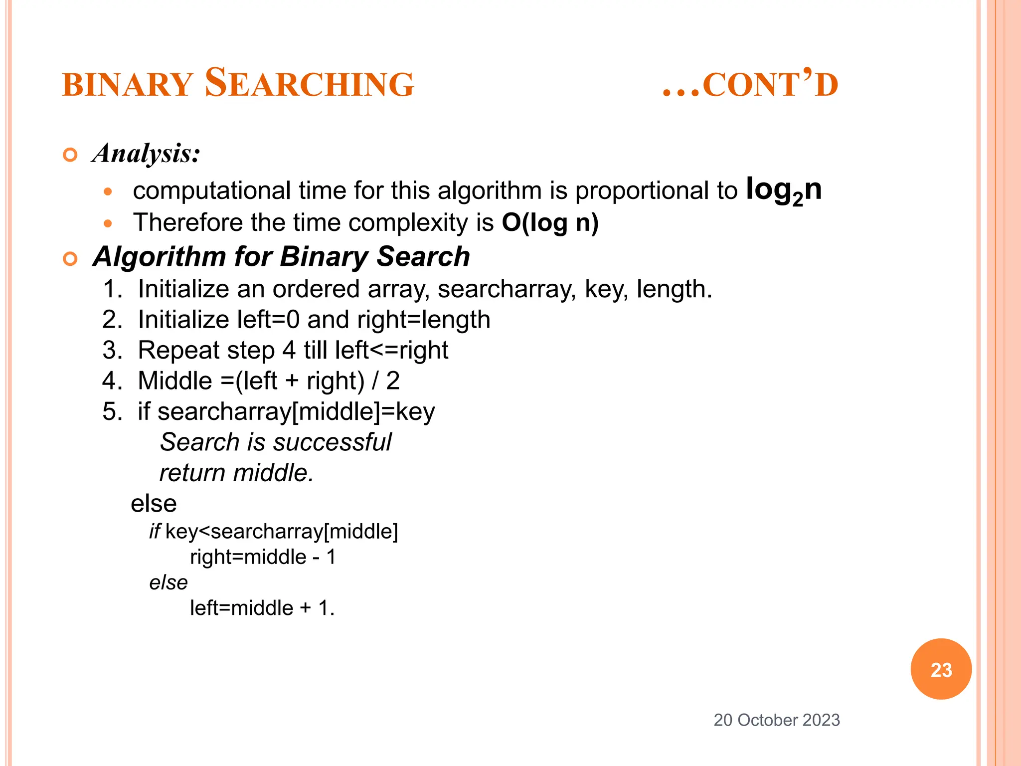 BINARY SEARCHING …CONT’D
 Analysis:
 computational time for this algorithm is proportional to log2n
 Therefore the time complexity is O(log n)
 Algorithm for Binary Search
1. Initialize an ordered array, searcharray, key, length.
2. Initialize left=0 and right=length
3. Repeat step 4 till left<=right
4. Middle =(left + right) / 2
5. if searcharray[middle]=key
Search is successful
return middle.
else
if key<searcharray[middle]
right=middle - 1
else
left=middle + 1.
23
20 October 2023
 