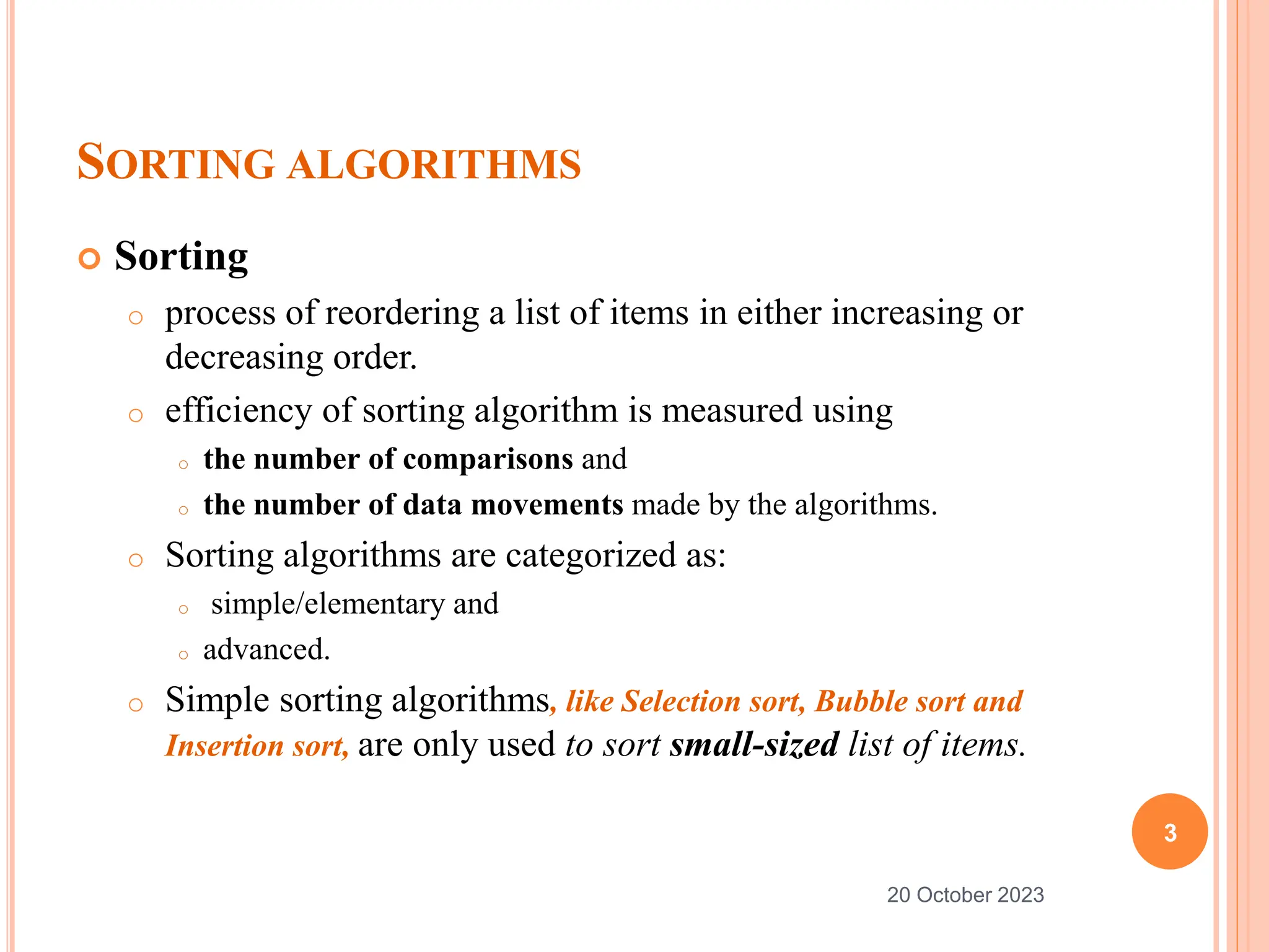 SORTING ALGORITHMS
 Sorting
o process of reordering a list of items in either increasing or
decreasing order.
o efficiency of sorting algorithm is measured using
o the number of comparisons and
o the number of data movements made by the algorithms.
o Sorting algorithms are categorized as:
o simple/elementary and
o advanced.
o Simple sorting algorithms, like Selection sort, Bubble sort and
Insertion sort, are only used to sort small-sized list of items.
3
20 October 2023
 