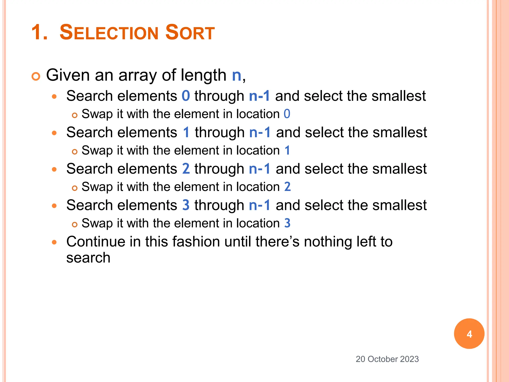1. SELECTION SORT
 Given an array of length n,
 Search elements 0 through n-1 and select the smallest
 Swap it with the element in location 0
 Search elements 1 through n-1 and select the smallest
 Swap it with the element in location 1
 Search elements 2 through n-1 and select the smallest
 Swap it with the element in location 2
 Search elements 3 through n-1 and select the smallest
 Swap it with the element in location 3
 Continue in this fashion until there’s nothing left to
search
4
20 October 2023
 