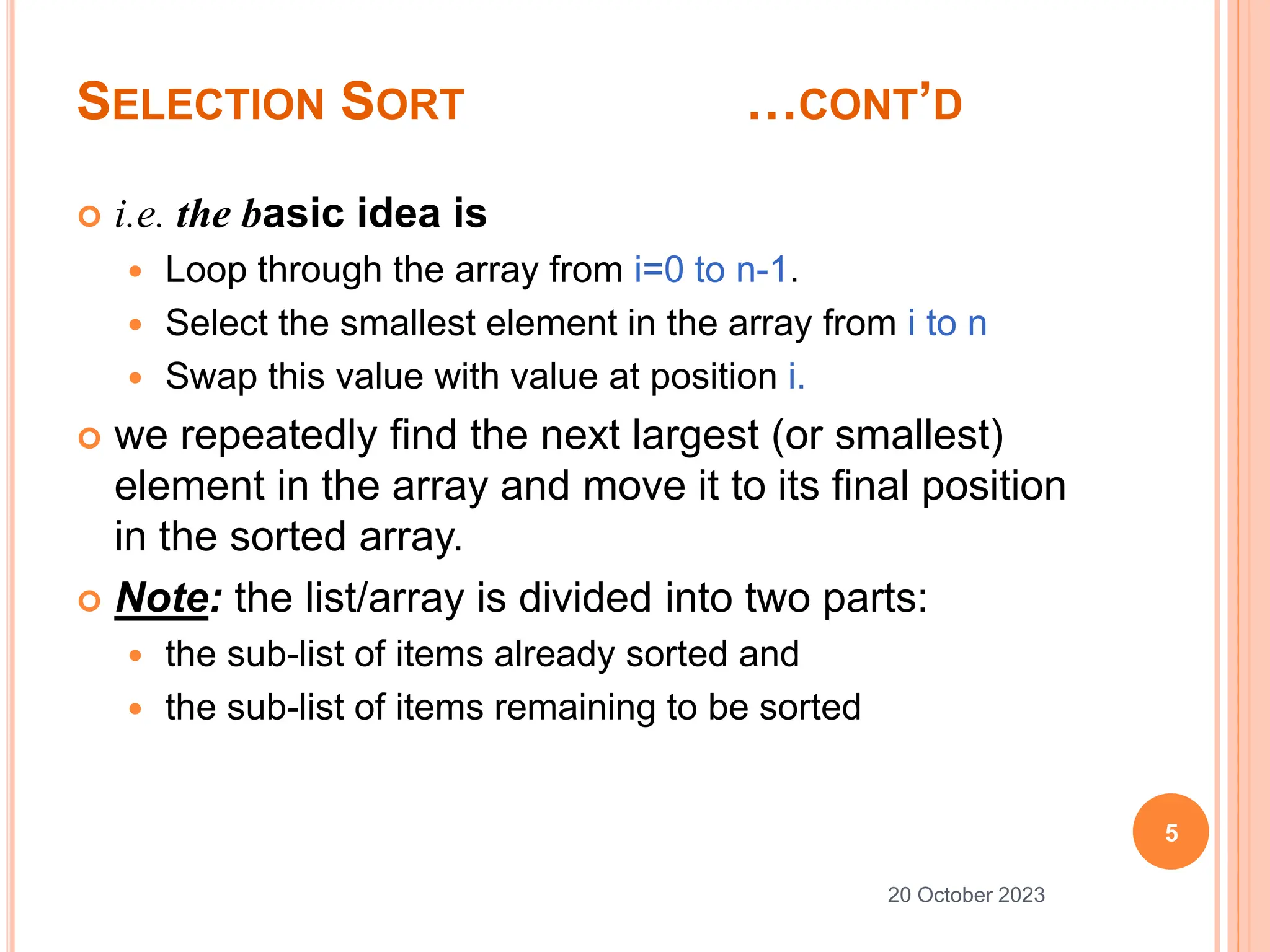 SELECTION SORT …CONT’D
 i.e. the basic idea is
 Loop through the array from i=0 to n-1.
 Select the smallest element in the array from i to n
 Swap this value with value at position i.
 we repeatedly find the next largest (or smallest)
element in the array and move it to its final position
in the sorted array.
 Note: the list/array is divided into two parts:
 the sub-list of items already sorted and
 the sub-list of items remaining to be sorted
5
20 October 2023
 