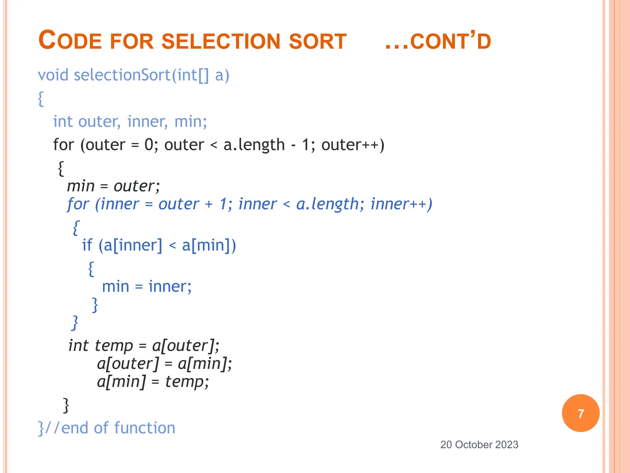 CODE FOR SELECTION SORT …CONT’D
void selectionSort(int[] a)
{
int outer, inner, min;
for (outer = 0; outer < a.length - 1; outer++)
{
min = outer;
for (inner = outer + 1; inner < a.length; inner++)
{
if (a[inner] < a[min])
{
min = inner;
}
}
int temp = a[outer];
a[outer] = a[min];
a[min] = temp;
}
}//end of function
7
20 October 2023
 