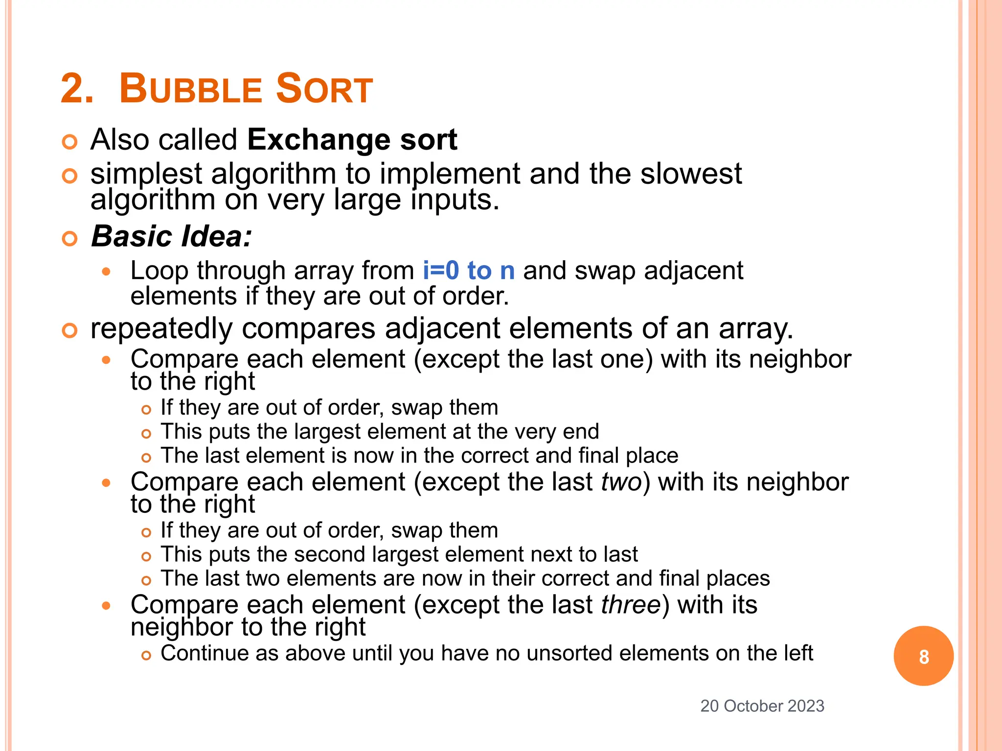 2. BUBBLE SORT
 Also called Exchange sort
 simplest algorithm to implement and the slowest
algorithm on very large inputs.
 Basic Idea:
 Loop through array from i=0 to n and swap adjacent
elements if they are out of order.
 repeatedly compares adjacent elements of an array.
 Compare each element (except the last one) with its neighbor
to the right
 If they are out of order, swap them
 This puts the largest element at the very end
 The last element is now in the correct and final place
 Compare each element (except the last two) with its neighbor
to the right
 If they are out of order, swap them
 This puts the second largest element next to last
 The last two elements are now in their correct and final places
 Compare each element (except the last three) with its
neighbor to the right
 Continue as above until you have no unsorted elements on the left 8
20 October 2023
 