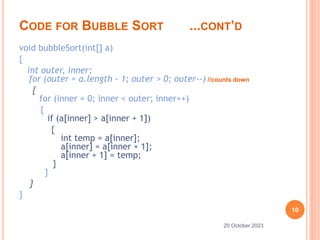 CODE FOR BUBBLE SORT ...CONT’D
void bubbleSort(int[] a)
{
int outer, inner;
for (outer = a.length - 1; outer > 0; outer--) //counts down
{
for (inner = 0; inner < outer; inner++)
{
if (a[inner] > a[inner + 1])
{
int temp = a[inner];
a[inner] = a[inner + 1];
a[inner + 1] = temp;
}
}
}
}
10
20 October 2023
 