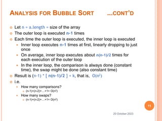 ANALYSIS FOR BUBBLE SORT ...CONT’D
 Let n = a.length = size of the array
 The outer loop is executed n-1 times
 Each time the outer loop is executed, the inner loop is executed
 Inner loop executes n-1 times at first, linearly dropping to just
once
 On average, inner loop executes about n(n-1)/2 times for
each execution of the outer loop
 In the inner loop, the comparison is always done (constant
time), the swap might be done (also constant time)
 Result is (n-1) * [ n(n-1)/2 ] + k, that is, O(n2)
 i.e.
 How many comparisons?
 (n-1)+(n-2)+…+1= O(n2)
 How many swaps?
 (n-1)+(n-2)+…+1= O(n2)
11
20 October 2023
 