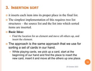 3. INSERTION SORT
 it inserts each item into its proper place in the final list.
 The simplest implementation of this requires two list
structures – the source list and the list into which sorted
items are inserted.
 Basic Idea:
 Find the location for an element and move all others up, and
insert the element.
 The approach is the same approach that we use for
sorting a set of cards in our hand.
 While playing cards, we pick up a card, start at the
beginning of our hand and find the place to insert the
new card, insert it and move all the others up one place.
12
20 October 2023
 