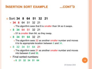 INSERTION SORT EXAMPLE ...CONT’D
14
20 October 2023
 Sort: 34 8 64 51 32 21
 34 8 64 51 32 21
 The algorithm sees that 8 is smaller than 34 so it swaps.
 8 34 64 51 32 21
 51 is smaller than 64, so they swap.
 8 34 51 64 32 21
 The algorithm sees 32 as another smaller number and moves
it to its appropriate location between 8 and 34.
 8 32 34 51 64 21
 The algorithm sees 21 as another smaller number and moves
into between 8 and 32.
 Final sorted numbers:
 8 21 32 34 51 64
 