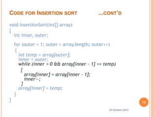 CODE FOR INSERTION SORT ...CONT’D
void insertionSort(int[] array)
{
int inner, outer;
for (outer = 1; outer < array.length; outer++)
{
int temp = array[outer];
inner = outer;
while (inner > 0 && array[inner - 1] >= temp)
{
array[inner] = array[inner - 1];
inner--;
}
array[inner] = temp;
}
} 15
20 October 2023
 