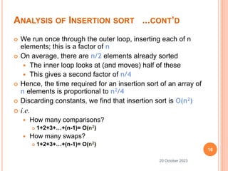 ANALYSIS OF INSERTION SORT ...CONT’D
 We run once through the outer loop, inserting each of n
elements; this is a factor of n
 On average, there are n/2 elements already sorted
 The inner loop looks at (and moves) half of these
 This gives a second factor of n/4
 Hence, the time required for an insertion sort of an array of
n elements is proportional to n2/4
 Discarding constants, we find that insertion sort is O(n2)
 i.e.
 How many comparisons?
 1+2+3+…+(n-1)= O(n2)
 How many swaps?
 1+2+3+…+(n-1)= O(n2)
16
20 October 2023
 