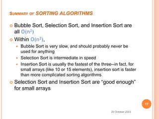 SUMMARY OF SORTING ALGORITHMS
 Bubble Sort, Selection Sort, and Insertion Sort are
all O(n2)
 Within O(n2),
 Bubble Sort is very slow, and should probably never be
used for anything
 Selection Sort is intermediate in speed
 Insertion Sort is usually the fastest of the three--in fact, for
small arrays (like 10 or 15 elements), insertion sort is faster
than more complicated sorting algorithms
 Selection Sort and Insertion Sort are “good enough”
for small arrays
17
20 October 2023
 
