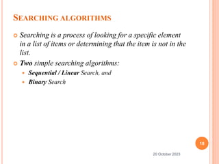 SEARCHING ALGORITHMS
 Searching is a process of looking for a specific element
in a list of items or determining that the item is not in the
list.
 Two simple searching algorithms:
 Sequential / Linear Search, and
 Binary Search
18
20 October 2023
 