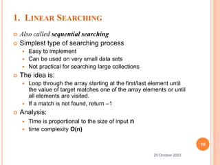 1. LINEAR SEARCHING
 Also called sequential searching
 Simplest type of searching process
 Easy to implement
 Can be used on very small data sets
 Not practical for searching large collections
 The idea is:
 Loop through the array starting at the first/last element until
the value of target matches one of the array elements or until
all elements are visited.
 If a match is not found, return –1
 Analysis:
 Time is proportional to the size of input n
 time complexity O(n)
19
20 October 2023
 