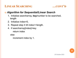 LINEAR SEARCHING …CONT’D
 Algorithm for Sequential/Linear Search
1. Initialize searcharray, key/number to be searched,
length
2. Initialize index=0,
3. Repeat step 4 till index<=length.
4. if searcharray[index]=key
return index
else
increment index by 1.
20
20 October 2023
 