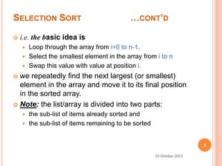SELECTION SORT …CONT’D
 i.e. the basic idea is
 Loop through the array from i=0 to n-1.
 Select the smallest element in the array from i to n
 Swap this value with value at position i.
 we repeatedly find the next largest (or smallest)
element in the array and move it to its final position
in the sorted array.
 Note: the list/array is divided into two parts:
 the sub-list of items already sorted and
 the sub-list of items remaining to be sorted
5
20 October 2023
 