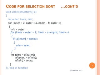 CODE FOR SELECTION SORT …CONT’D
void selectionSort(int[] a)
{
int outer, inner, min;
for (outer = 0; outer < a.length - 1; outer++)
{
min = outer;
for (inner = outer + 1; inner < a.length; inner++)
{
if (a[inner] < a[min])
{
min = inner;
}
}
int temp = a[outer];
a[outer] = a[min];
a[min] = temp;
}
}//end of function
7
20 October 2023
 