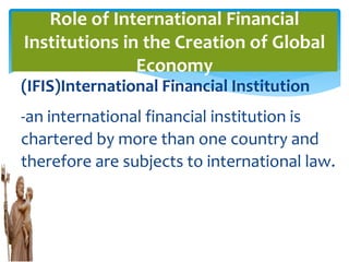 (IFIS)International Financial Institution
-an international financial institution is
chartered by more than one country and
therefore are subjects to international law.
Role of International Financial
Institutions in the Creation of Global
Economy
 