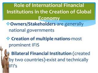 Owners/Stakeholders-are generally
national governments
 Creation of multiple nations-most
prominent IFIS
 Bilateral Financial Institution (created
by two countries)-exist and technically
IFI’s
Role of International Financial
Institutions in the Creation of Global
Economy
 