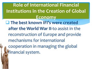  The best known IFI’s were created
after the World War II-to assist in the
reconstruction of Europe and provide
mechanisms for international
cooperation in managing the global
financial system.
Role of International Financial
Institutions in the Creation of Global
Economy
 