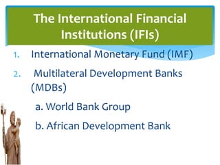 1. International Monetary Fund (IMF)
2. Multilateral Development Banks
(MDBs)
a. World Bank Group
b. African Development Bank
The International Financial
Institutions (IFIs)
 